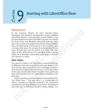 IntroductIon
In the previous chapter we have learned about
databases and database management system (DBMS).
LibreOffice Base is a free and open source DBMS. It can
be downloaded from www.libreoffice.org and is available
for both Linux and Windows operating systems. Data
has to be stored in an organised manner using a DBMS.
Also, the data being stored can be a text, number, date
or in any other form. So, we need to understand different
types of data that can be stored in a table. The data
types of the fields have to be specified while creating
tables in a database. Thereafter valid data is entered
and stored in a table.
Data Types
The nature of data to be entered for various fields are
of different types. For example, names are stored in the
form of text, age in numbers, fees in decimal numbers,
date of birth in date format and so on. A data type refers
to the type of data that will be stored in that particular
field. The memory size of a field varies according to its
data type.
Some commonly used data types are described below.
Text Data Type – The text data is a combination of
letters, numbers or special characters. No arithmetic
calculations can be performed on text data. Examples of
text data type is PAN Card Number, Name, Marks, etc.
C
HAPTER
9
Starting with LibreOffice Base
2023-24
 