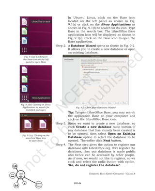 Domestic Data entry operator – class X
160
In Ubuntu Linux, click on the Base icon
located on the left panel as shown in Fig.
9.1(a) or click on the Show Applications as
shown in Fig. 9.1(b) to search for its icon. Type
Base in the search box. The LibreOffice Base
application icon will be displayed as shown in
Fig. 9.1(c). Click on the Base icon to open the
Base application.
Step 2. A Database Wizard opens as shown in Fig. 9.2.
It allows you to create a new database or open
an existing database.
Fig. 9.2: LibreOffice Database Wizard
Tip: To open LibreOffice Base, you may search
the application Base on your computer and
click on the LibreOffice Base icon.
Step 3. Since we want to create a new database, so
click Create a new database radio button. If
any database that has already been created is
to be opened, then select Open an Existing
Database option to select the database to be
opened. Thereafter click Next button.
Step 4. The Next step gives the option to register our
database with LibreOffice.org. If we register the
database, then our database is made public
and hence can be accessed by other people.
As of now, we would not like to register, so we
click and select the radio button with option,
‘No, do not register the database’.
Fig. 9.1(a): Clicking on
the Base icon on the left
panel to open Base
Fig. 9.1(b): Clicking on Show
Applications to search for
installed packages
Fig. 9.1(c): Clicking on the
searched Base icon
to open Base
2023-24
 