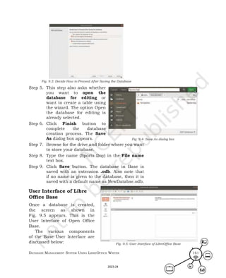 Database ManageMent systeM Using LibreOffice Writer 161
Fig. 9.3: Decide How to Proceed After Saving the Database
Step 5. This step also asks whether
you want to open the
database for editing or
want to create a table using
the wizard. The option Open
the database for editing is
already selected.
Step 6. Click Finish button to
complete the database
creation process. The Save
As dialog box appears.
Step 7. Browse for the drive and folder where you want
to store your database.
Step 8. Type the name (Sports Day) in the File name
text box.
Step 9. Click Save button. The database in Base is
saved with an extension .odb. Also note that
if no name is given to the database, then it is
saved with a default name as NewDatabse.odb.
User Interface of Libre
Office Base
Once a database is created,
the screen as shown in
Fig. 9.5 appears. This is the
User Interface of Open Office
Base.
The various components
of the Base User Interface are
discussed below:
Fig. 9.4: Save As dialog box
Fig. 9.5: User Interface of LibreOffice Base
2023-24
 
