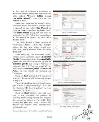 Database ManageMent systeM Using LibreOffice Writer 163
at the time of creating a database in
database wizard, select the radio button
with option “Create tables using
the table wizard”, then click on the
Finish button.
Since our database is already open,
so we will select and click If the database
is opened we can select Use Wizard to
create a table option from the Tasks Pane.
The Table Wizard dialog box will open as
shown in Fig. 9.7. Follow the instructions
in the wizard to create the table with
desired fields.
The Table Wizard of Base consists of
ready-made tables. Click the Sample
tables list box and select select any
one table, say Customer from the drop
down list.
After selecting the Customer table,
various fields appears under Available
Fields. The required fields from Available
fields box can be shifted one by one to
Selected fields box using > button as
shown in Fig. 9.8. You can select all the
fields from Available fields to Selected
fields in one stroke by clicking on
>> button.
Click on Next button. It will move you
to step 2. Set types and formats as shown
in Fig. 9.9.
Then click on Next button. It will move
you to step 3. Set primary key. Let us set
the CustomerID field to primary key as
shown in Fig. 9.10.
Click on Next button, that will take
you to the complete the process of
creating table using wizard and display
the screen as shown in Fig. 9.11. This
screen will give you three choices. By
default the “Insert data immediately”
option selected.
Fig. 9.7: Table Wizard
Fig. 9.8: Fields shifted from Available fields to
Selected fields
Fig. 9.9: Setting types and formats
Fig. 9.10: Setting primary key
2023-24
 