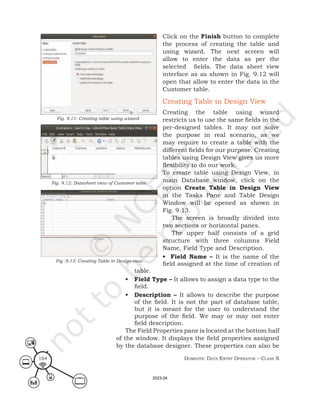 Domestic Data entry operator – class X
164
Click on the Finish button to complete
the process of creating the table and
using wizard. The next screen will
allow to enter the data as per the
selected fields. The data sheet view
interface as as shown in Fig. 9.12 will
open that allow to enter the data in the
Customer table.
Creating Table in Design View
Creating the table using wizard
restricts us to use the same fields in the
per-designed tables. It may not solve
the purpose in real scenario, as we
may require to create a table with the
different fields for our purpose. Creating
tables using Design View gives us more
flexibility to do our work.
To create table using Design View, in
main Database window, click on the
option Create Table in Design View
in the Tasks Pane and Table Design
Window will be opened as shown in
Fig. 9.13.
The screen is broadly divided into
two sections or horizontal panes.
The upper half consists of a grid
structure with three columns Field
Name, Field Type and Description.
• Field Name – It is the name of the
field assigned at the time of creation of
table.
• Field Type – It allows to assign a data type to the
field.
• Description – It allows to describe the purpose
of the field. It is not the part of database table,
but it is meant for the user to understand the
purpose of the field. We may or may not enter
field description.
The Field Properties pane is located at the bottom half
of the window. It displays the field properties assigned
by the database designer. These properties can also be
Fig. 9.11: Creating table using wizard
Fig. 9.12: Datasheet view of Customer table
Fig .9.13: Creating Table in Design view
2023-24
 