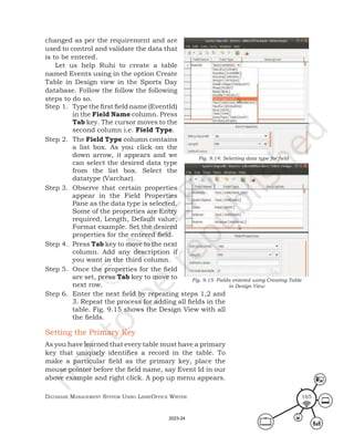 Database ManageMent systeM Using LibreOffice Writer 165
changed as per the requirement and are
used to control and validate the data that
is to be entered.
Let us help Ruhi to create a table
named Events using in the option Create
Table in Design view in the Sports Day
database. Follow the follow the following
steps to do so.
Step 1. Type the first field name (EventId)
in the Field Name column. Press
Tab key. The cursor moves to the
second column i.e. Field Type.
Step 2. The Field Type column contains
a list box. As you click on the
down arrow, it appears and we
can select the desired data type
from the list box. Select the
datatype (Varchar).
Step 3. Observe that certain properties
appear in the Field Properties
Pane as the data type is selected.
Some of the properties are Entry
required, Length, Default value,
Format example. Set the desired
properties for the entered field.
Step 4. Press Tab key to move to the next
column. Add any description if
you want in the third column.
Step 5. Once the properties for the field
are set, press Tab key to move to
next row.
Fig. 9.14: Selecting data type for field
Fig. 9.15: Fields entered using Creating Table
in Design View
Step 6. Enter the next field by repeating steps 1,2 and
3. Repeat the process for adding all fields in the
table. Fig. 9.15 shows the Design View with all
the fields.
Setting the Primary Key
As you have learned that every table must have a primary
key that uniquely identifies a record in the table. To
make a particular field as the primary key, place the
mouse pointer before the field name, say Event Id in our
above example and right click. A pop up menu appears.
2023-24
 
