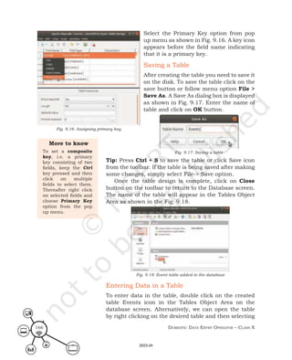 Domestic Data entry operator – class X
166
Select the Primary Key option from pop
up menu as shown in Fig. 9.16. A key icon
appears before the field name indicating
that it is a primary key.
Saving a Table
After creating the table you need to save it
on the disk. To save the table click on the
save button or follow menu option File >
Save As. A Save As dialog box is displayed
as shown in Fig. 9.17. Enter the name of
table and click on OK button.
Fig. 9.17: Saving a table
Tip: Press Ctrl + S to save the table or click Save icon
from the toolbar. If the table is being saved after making
some changes, simply select File-> Save option.
Once the table design is complete, click on Close
button on the toolbar to return to the Database screen.
The name of the table will appear in the Tables Object
Area as shown in the Fig. 9.18.
Fig. 9.18: Event table added to the database
Entering Data in a Table
To enter data in the table, double click on the created
table Events icon in the Tables Object Area on the
database screen. Alternatively, we can open the table
by right clicking on the desired table and then selecting
More to know
To set a composite
key, i.e. a primary
key consisting of two
fields, keep the Ctrl
key pressed and then
click on multiple
fields to select them.
Thereafter right click
on selected fields and
choose Primary Key
option from the pop
up menu.
Fig. 9.16: Assigning primary key
2023-24
 
