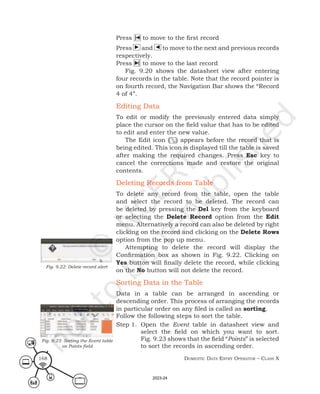 Domestic Data entry operator – class X
168
Press to move to the first record
Press ► and ◄ to move to the next and previous records
respectively.
Press to move to the last record
Fig. 9.20 shows the datasheet view after entering
four records in the table. Note that the record pointer is
on fourth record, the Navigation Bar shows the “Record
4 of 4”.
Editing Data
To edit or modify the previously entered data simply
place the cursor on the field value that has to be edited
to edit and enter the new value.
The Edit icon ( ) appears before the record that is
being edited. This icon is displayed till the table is saved
after making the required changes. Press Esc key to
cancel the corrections made and restore the original
contents.
Deleting Records from Table
To delete any record from the table, open the table
and select the record to be deleted. The record can
be deleted by pressing the Del key from the keyboard
or selecting the Delete Record option from the Edit
menu. Alternatively a record can also be deleted by right
clicking on the record and clicking on the Delete Rows
option from the pop up menu.
Attempting to delete the record will display the
Confirmation box as shown in Fig. 9.22. Clicking on
Yes button will finally delete the record, while clicking
on the No button will not delete the record.
Sorting Data in the Table
Data in a table can be arranged in ascending or
descending order. This process of arranging the records
in particular order on any filed is called as sorting.
Follow the following steps to sort the table.
Step 1. Open the Event table in datasheet view and
select the field on which you want to sort.
Fig. 9.23 shows that the field “Points” is selected
to sort the records in ascending order.
Fig. 9.22: Delete record alert
Fig. 9.23: Sorting the Event table
on Points field
2023-24
 