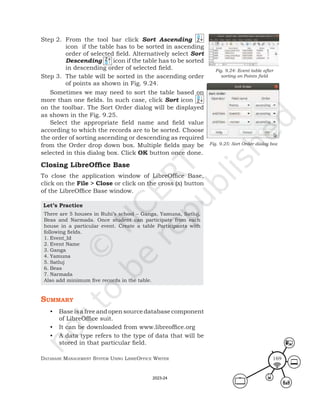 Database ManageMent systeM Using LibreOffice Writer 169
Step 2. From the tool bar click Sort Ascending
icon if the table has to be sorted in ascending
order of selected field. Alternatively select Sort
Descending icon if the table has to be sorted
in descending order of selected field.
Step 3. The table will be sorted in the ascending order
of points as shown in Fig. 9.24.
Sometimes we may need to sort the table based on
more than one fields. In such case, click Sort icon
on the toolbar. The Sort Order dialog will be displayed
as shown in the Fig. 9.25.
Select the appropriate field name and field value
according to which the records are to be sorted. Choose
the order of sorting ascending or descending as required
from the Order drop down box. Multiple fields may be
selected in this dialog box. Click OK button once done.
Closing LibreOffice Base
To close the application window of LibreOffice Base,
click on the File > Close or click on the cross (x) button
of the LibreOffice Base window.
Let’s Practice
There are 5 houses in Ruhi’s school – Ganga, Yamuna, Satluj,
Beas and Narmada. Once student can participate from each
house in a particular event. Create a table Participants with
following fields.
1. Event_Id
2. Event Name
3. Ganga
4. Yamuna
5. Satluj
6. Beas
7. Narmada
Also add minimum five records in the table.
summary
• Baseisafreeandopensourcedatabasecomponent
of LibreOffice suit.
• It can be downloaded from www.libreoffice.org
• A data type refers to the type of data that will be
stored in that particular field.
Fig. 9.24: Event table after
sorting on Points field
Fig. 9.25: Sort Order dialog box
2023-24
 