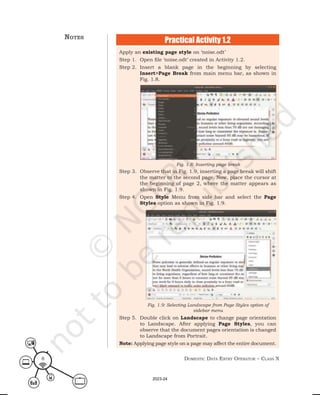 Domestic Data entry operator – class X
8
Apply an existing page style on ‘noise.odt’
Step 1. Open file ‘noise.odt’ created in Activity 1.2.
Step 2. Insert a blank page in the beginning by selecting
Insert>Page Break from main menu bar, as shown in
Fig. 1.8.
Step 3. Observe that in Fig. 1.9, inserting a page break will shift
the matter to the second page. Now, place the cursor at
the beginning of page 2, where the matter appears as
shown in Fig. 1.9.
Step 4. Open Style Menu from side bar and select the Page
Styles option as shown in Fig. 1.9.
Step 5. Double click on Landscape to change page orientation
to Landscape. After applying Page Styles, you can
observe that the document pages orientation is changed
to Landscape from Portrait.
Note: Applying page style on a page may affect the entire document.
Fig. 1.8: Inserting page break
Fig. 1.9: Selecting Landscape from Page Styles option of
sidebar menu
Practical Activity 1.2
notes
2023-24
 