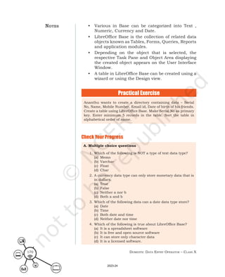 Domestic Data entry operator – class X
170
• Various in Base can be categorized into Text ,
Numeric, Currency and Date.
• LibreOffice Base is the collection of related data
objects known as Tables, Forms, Queries, Reports
and application modules.
• Depending on the object that is selected, the
respective Task Pane and Object Area displaying
the created object appears on the User Interface
Window.
• A table in LibreOffice Base can be created using a
wizard or using the Design view.
Check Your Progress
A. Multiple choice questions
1. Which of the following is NOT a type of text data type?
(a) Memo
(b) Varchar
(c) Float
(d) Char
2. A currency data type can only store monetary data that is
in dollars.
(a) True
(b) False
(c) Neither a nor b
(d) Both a and b
3. Which of the following data can a date data type store?
(a) Date
(b) Time
(c) Both date and time
(d) Neither date nor time
4. Which of the following is true about LibreOffice Base?
(a) It is a spreadsheet software
(b) It is free and open source software
(c) It can store only character data
(d) It is a licensed software.
Practical Exercise
Ananthu wants to create a directory containing data – Serial
No, Name, Mobile Number, Email id, Date of birth of his friends.
Create a table using LibreOffice Base. Make Serial No as primary
key. Enter minimum 5 records in the table. Sort the table in
alphabetical order of name.
notes
2023-24
 