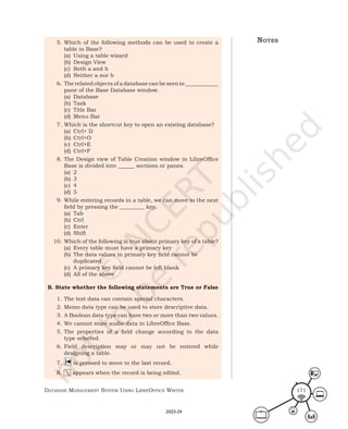 Database ManageMent systeM Using LibreOffice Writer 171
5. Which of the following methods can be used to create a
table in Base?
(a) Using a table wizard
(b) Design View
(c) Both a and b
(d) Neither a nor b
6. The related objects of a database can be seen in ____________
pane of the Base Database window.
(a) Database
(b) Task
(c) Title Bar
(d) Menu Bar
7. Which is the shortcut key to open an existing database?
(a) Ctrl+ D
(b) Ctrl+O
(c) Ctrl+E
(d) Ctrl+F
8. The Design view of Table Creation window in LibreOffice
Base is divided into ______ sections or panes.
(a) 2
(b) 3
(c) 4
(d) 5
9. While entering records in a table, we can move to the next
field by pressing the _________ key.
(a) Tab
(b) Ctrl
(c) Enter
(d) Shift
10. Which of the following is true about primary key of a table?
(a) Every table must have a primary key
(b) The data values in primary key field cannot be
duplicated.
(c) A primary key field cannot be left blank
(d) All of the above
B. State whether the following statements are True or False
1. The text data can contain special characters.
2. Memo data type can be used to store descriptive data.
3. A Boolean data type can have two or more than two values.
4. We cannot store audio data in LibreOffice Base.
5. The properties of a field change according to the data
type selected.
6. Field description may or may not be entered while
designing a table.
7. is pressed to move to the last record.
8. appears when the record is being edited.
notes
2023-24
 