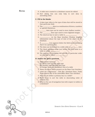 Domestic Data entry operator – class X
172
9. A table once created in a database cannot be edited.
10. Sort dialog box can only help to sort data in
ascending order.
C. Fill in the blanks
1. A data type refers to the type of data that will be stored in
that particular field.
2. The _____________ data is a combination of letters, numbers
or special characters.
3. ________ data type can be used to store Aadhar number.
4. The __________ data type used to store digitized images.
5. The shortcut key to save a table is _______________.
6. ______________ on the Base Interface Window displays
information about the type of view of the object in the
database.
7. A __________ icon appears before the field name indicating
that it is a primary key.
8. The data can be entered in a table only in __________ view.
9. The black pointing arrow just before the field name in a
table is called ____________.
10. The process of arranging the records in particular order
on any filed is called _______________.
D. Answer the given questions
1. Differentiate between:
(a) Memo and Varchar data type
(b) Number and Decimal data type
(c) Design View and Datasheet view of a table
2. Name the menu items present on the Base User Interface,
3. Label the components – Title Bar, Database Pane, Tasks
Pane, Status Bar of the LibreOffice Base User Interface.
4. How can we define a primary key in a table?
5. Write steps to sort the table in descending order of
primary key.
6. What is the use of navigation box with respect to tables in
a database?
notes
2023-24
 