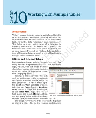 IntroductIon
We have learned to create tables in a database. Once the
tables are added in a database, you may require to edit
or delete the table. Also relations are set up between the
tables to control data redundancy and inconsistency.
This helps in proper maintenance of a database by
checking that neither the records are duplicated nor
there is variable data value for a particular field in two
or more tables. If you set up relations between tables,
then adding or updating a record in one table reflect the
changes in all the related tables.
Editing and Deleting Tables
Inthepreviouschapter,wehavecreatedaCustomertable
using a wizard in Sports Day database. It is possible to
copy, rename, edit and delete the table
of database by right clicking on the table
name and using the appropriate option
from the pop up menu.
Editing a table involves the task
such as adding a new field or removing
any field in a table or to alter any of the
field properties. To edit a table, open
the Database User Interface window.
Selecting the Table object in Database
Pane, the list of tables will be displayed
in the Table Area. Right click on the
table name and select Edit option from
the pop menu. In our example we have
selected the Customer table as shown in Fig. 10.1.
The design view window of the table will be displayed
as shown in Fig. 10.2. Do the required modifications
C
HAPTER
10
Working with Multiple Tables
Fig. 10.1: Selecting Edit option from pop up menu
2023-24
 
