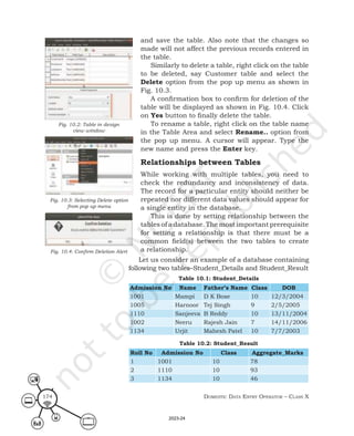 Domestic Data entry operator – class X
174
and save the table. Also note that the changes so
made will not affect the previous records entered in
the table.
Similarly to delete a table, right click on the table
to be deleted, say Customer table and select the
Delete option from the pop up menu as shown in
Fig. 10.3.
A confirmation box to confirm for deletion of the
table will be displayed as shown in Fig. 10.4. Click
on Yes button to finally delete the table.
To rename a table, right click on the table name
in the Table Area and select Rename.. option from
the pop up menu. A cursor will appear. Type the
new name and press the Enter key.
Relationships between Tables
While working with multiple tables, you need to
check the redundancy and inconsistency of data.
The record for a particular entity should neither be
repeated nor different data values should appear for
a single entity in the database.
This is done by setting relationship between the
tables of a database. The most important prerequisite
for setting a relationship is that there must be a
common field(s) between the two tables to create
a relationship.
Fig. 10.2: Table in design
view window
Fig. 10.3: Selecting Delete option
from pop up menu
Fig. 10.4: Confirm Deletion Alert
Let us consider an example of a database containing
following two tables–Student_Details and Student_Result
Table 10.1: Student_Details
Admission No Name Father’s Name Class DOB
1001 Mampi D K Bose 10 12/3/2004
1005 Harnoor Tej Singh 9 2/5/2005
1110 Sanjeeva B Reddy 10 13/11/2004
1002 Neeru Rajesh Jain 7 14/11/2006
1134 Urjit Mahesh Patel 10 7/7/2003
Table 10.2: Student_Result
Roll No Admission No Class Aggregate_Marks
1 1001 10 78
2 1110 10 93
3 1134 10 46
2023-24
 