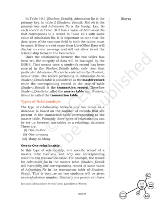 Database ManageMent systeM Using LibreOffice Writer 175
In Table 10.1 (Student_Details), Admission No is the
primary key. In table 2 (Student_ Result), Roll No is the
primary key and Admission No is the foreign key. So
each record in Table 10.2 has a value of Admission No
that corresponds to a record in Table 10.1 with same
value of Admission No. It is important to note that the
data types of the common field in both the tables must
be same. If they are not same then LibreOffice Base will
display an error message and will not allow to set the
relationship between the two tables.
Once the relationship between the two tables has
been set, the integrity of data will be managed by the
DBMS. That means once a student’s record has been
entered in the Student_Details table, only then that
particular Admission No can be entered in the Student_
Result table. The record pertaining to Admission No in
Student_Details table is considered as the master record
while the corresponding record in the related table
(Student_Result) is the transaction record. Therefore
Student_Details is called the master table and Student_
Result is called the transaction table.
Types of Relationships
The type of relationship between any two tables in a
database is based on the number of records that are
present in the transaction table corresponding to the
master table. Primarily three types of relationships can
be set up between two tables in a relational database
These are:
(i) One-to-One
(ii) One-to-many
(iii) Many-to-Many
One-to-One relationship
In this type of relationship, one specific record of a
master table has one and only one corresponding
record in the transaction table. For example, the record
for Admission_No in the master table (Student_Detail)
will have only one corresponding record of same value
of Admission No in the transaction table of Student_
Result. This is because no two students will be given
same admission number. Similarly one person can have
notes
2023-24
 