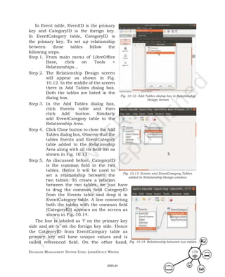 Database ManageMent systeM Using LibreOffice Writer 179
In Event table, EventID is the primary
key and CategoryID is the foreign key.
In EventCategory table, CategoryID is
the primary key. To set up relationship
between these tables follow the
following steps.
Step 1. From main menu of LibreOffice
Base, click on Tools >
Relationships…
Step 2. The Relationship Design screen
will appear as shown in Fig.
10.12. In the middle of the screen
there is Add Tables dialog box.
Both the tables are listed in the
dialog box.
Step 3. In the Add Tables dialog box,
click Events table and then
click Add button. Similarly
add EventCategory table to the
Relationship Area.
Step 4. Click Close button to close the Add
Tables dialog box. Observe that the
tables Events and EventCategory
table added to the Relationship
Area along with all its field list as
shown in Fig. 10.13.
Step 5. As discussed before, CategoryID
is the common field in the two
tables. Hence it will be used to
set a relationship between the
two tables. To create a relation
Fig. 10.12: Add Tables dialog box in Relationship
Design Screen
Fig. 10.13: Events and EventCategory Tables
added in Relationship Design window
Fig. 10.14: Relationship between two tables
between the two tables, we just have
to drag the common field CategoryID
from the Events table and drop it in
EventCategory table. A line connecting
both the tables with the common field
(CategoryID) appears on the screen as
shown in Fig. 10.14.
The line is labeled as ‘l’ on the primary key
side and as ‘n’ on the foreign key side. Hence
the CatgeoryID from EventCategory table as
primary key will have unique values and is
called referenced field. On the other hand,
2023-24
 