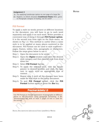 Digital Documentation (aDvanceD) using libreoffice Writer 9
Fill Format
To apply a style on words present at different locations
in the document, you will have to go to each word
separately and apply it on each word. Writer provides a
convenient way of doing it through Fill Format option.
It is the second icon from right on the Style menu, as
shown in Fig 1.3. This method is useful when a same
style is to be applied at many places scattered in the
document. Fill Format can be used to style scattered –
pages, frames, tables, lists, paragraphs or characters.
Follow the steps given below to use it.
Step 1. Open the document to be styled.
Step 2. Open the Styles window and select the desired
style category and then desired style from drop
down list.
Step 3. Select Fill Format button.
Step 4. To apply the selected style, take the mouse
pointer to desired location and click. Do take
care to apply style on appropriate type of
content.
Step 5. Repeat step 4 until all the changes have been
made for that style in the entire document.
Step 6. To quit Fill Format option, click the Fill
Format button again or press the Esc key.
Use Fill Format to change appearance of paragraphs at different
places in the document using paragraph formatting. A file
‘documentation.odt’ with at least 5 pages of text is used for
the activity.
Practical Activity 1.3
notes
Assignment 2
(i) Try applying Landscape option on one page of a large file.
(ii) Explore, in which situation Conditional Styles filter, given
in Paragraph category of styling, can be used?
2023-24
 