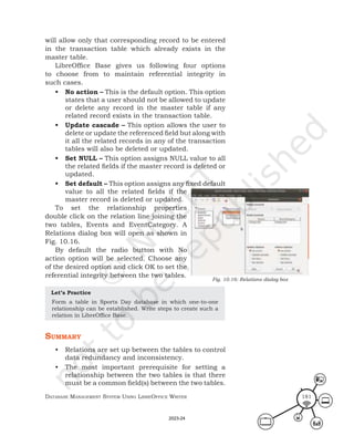 Database ManageMent systeM Using LibreOffice Writer 181
will allow only that corresponding record to be entered
in the transaction table which already exists in the
master table.
LibreOffice Base gives us following four options
to choose from to maintain referential integrity in
such cases.
• No action – This is the default option. This option
states that a user should not be allowed to update
or delete any record in the master table if any
related record exists in the transaction table.
• Update cascade – This option allows the user to
delete or update the referenced field but along with
it all the related records in any of the transaction
tables will also be deleted or updated.
• Set NULL – This option assigns NULL value to all
the related fields if the master record is deleted or
updated.
• Set default – This option assigns any fixed default
value to all the related fields if the
master record is deleted or updated.
To set the relationship properties
double click on the relation line joining the
two tables, Events and EventCategory. A
Relations dialog box will open as shown in
Fig. 10.16.
By default the radio button with No
action option will be selected. Choose any
of the desired option and click OK to set the
referential integrity between the two tables.
Let’s Practice
Form a table in Sports Day database in which one-to-one
relationship can be established. Write steps to create such a
relation in LibreOffice Base.
summary
• Relations are set up between the tables to control
data redundancy and inconsistency.
• The most important prerequisite for setting a
relationship between the two tables is that there
must be a common field(s) between the two tables.
Fig. 10.16: Relations dialog box
2023-24
 