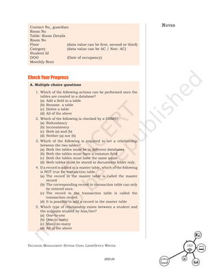 Database ManageMent systeM Using LibreOffice Writer 183
Contact No_ guardian
Room No
Table: Room Details
Room No
Floor (data value can be first, second or third)
Category (data value can be AC / Non- AC)
Student Id
DOO (Date of occupancy)
Monthly Rent
Check Your Progress
A. Multiple choice questions
1. Which of the following actions can be performed once the
tables are created in a database?
(a) Add a field in a table
(b) Rename a table
(c) Delete a table
(d) All of the above
2. Which of the following is checked by a DBMS?
(a) Redundancy
(b) Inconsistency
(c) Both (a) and (b)
(d) Neither (a) nor (b)
3. Which of the following is required to set a relationship
between the two tables?
(a) Both the tables must be in different databases
(b) Both the tables must have a common field
(c) Both the tables must have the same name
(d) Both tables must be stored in documents folder only.
4. If a record is added in a master table, which of the following
is NOT true for transaction table
(a) The record in the master table is called the master
record
(b) The corresponding record in transaction table can only
be entered once.
(c) The record in the transaction table is called the
transaction record.
(d) It is possible to add a record in the master table
5. Which type of relationship exists between a student and
the subjects studied by him/her?
(a) One-to-one
(b) One-to-many
(c) Many-to-many
(d) All of the above
notes
2023-24
 