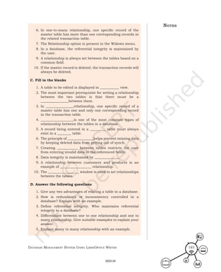 Database ManageMent systeM Using LibreOffice Writer 185
6. In one-to-many relationship, one specific record of the
master table has more than one corresponding records in
the related transaction table.
7. The Relationship option is present in the Widows menu.
8. In a database, the referential integrity is maintained by
the user.
9. A relationship is always set between the tables based on a
common field.
10. If the master record is deleted, the transaction records will
always be deleted.
C. Fill in the blanks
1. A table to be edited is displayed in ___________ view.
2. The most important prerequisite for setting a relationship
between the two tables is that there must be a
________________between them.
3. In ________________relationship, one specific record of a
master table has one and only one corresponding record
in the transaction table.
4. ___________________is one of the most common types of
relationship between the tables in a database.
5. A record being entered in a _________ table must always
exist in a ________ table.
6. The principle of _______________helps prevent missing data
by keeping deleted data from getting out of synch.
7. Creating ____________ between tables restricts the user
from entering invalid data in the referenced fields.
8. Data integrity is maintained by ______________.
9. A relationship between customers and products is an
example of __________________ relationship.
10. The __________________ window is used to set relationships
between the tables.
D. Answer the following questions
1. Give any two advantages of relating a table in a database.
2. How is redundancy or inconsistency controlled in a
database? Explain with an example.
3. Define referential integrity. Who maintains referential
integrity in a database?
4. Differentiate between one to one relationship and one to
many relationship. Give suitable examples to explain your
answer.
5. Explain many to many relationship with an example.
notes
2023-24
 
