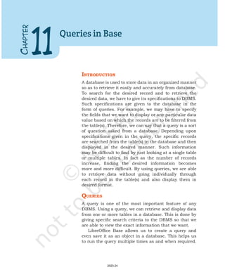 IntroductIon
A database is used to store data in an organized manner
so as to retrieve it easily and accurately from database.
To search for the desired record and to retrieve the
desired data, we have to give its specifications to DBMS.
Such specifications are given to the database in the
form of queries. For example, we may have to specify
the fields that we want to display or any particular data
value based on which the records are to be filtered from
the table(s). Therefore, we can say that a query is a sort
of question asked from a database. Depending upon
specifications given in the query, the specific records
are searched from the table(s) in the database and then
displayed in the desired manner. Such information
may be difficult to find by just looking at a single table
or multiple tables. In fact as the number of records
increase, finding the desired information becomes
more and more difficult. By using queries, we are able
to retrieve data without going individually through
each record in the table(s) and also display them in
desired format.
QuerIes
A query is one of the most important feature of any
DBMS. Using a query, we can retrieve and display data
from one or more tables in a database. This is done by
giving specific search criteria to the DBMS so that we
are able to view the exact information that we want.
LibreOffice Base allows us to create a query and
even save it as an object in a database. This helps us
to run the query multiple times as and when required.
C
HAPTER
11
Queries in Base
2023-24
 