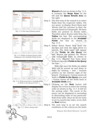 Domestic Data entry operator – class X
188
Wizard will start as shown in Fig. 11.4.
It contains the Steps Pane on the
left and the Query Details Area on
the right.
Step 3. The first step of the wizard is to select
fields from the respective tables. For
our query, to display Event Name and
Winner and the criterion to filter the
records based on CategoryID. All these
fields are present in Events table.
Therefore select Events table from the
Tables list box. The corresponding
fields are displayed in the Available
Fields list box as shown in
Fig. 11.5.
Step 4. Select Event Name field from the
list box and click the right arrow (>)
button. The field name will appear
in the Fields in the Query list
box. Repeat the process for Winner
and CategoryID fields as shown in
Fig. 11.5. Observe that these three
fields are moved to Fields in the Query
list box.
Note that once the fields are added
they can be moved up and down in
order by clicking ∧ and ∨ buttons
present on the extreme right of the
wizard. Clicking on » button moves all
fields to Fields in the Query area and
« button moves all the fields back to
Available fields area.
Step 5. Clicking on the Next button will
display the screen to select the sorting
order as shown in Fig. 11.7. It will set
the sorting order. The result of the
query can be displayed in ascending
or descending order of any particular
field of the table. Since we do not want
to set in a particular order, so we click
on Next button.
Step 6. The next step is to set the search
conditions or the criteria on the basis
Fig. 11.4: First step of Query wizard
Fig. 11.5: Fields of selected Events table
displayed in the Available Fields list box
Fig. 11.6: Fields moved from Available fields
to Fields in the Query list box
Fig. 11.7: Select sorting order
2023-24
 