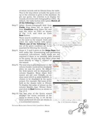 Database ManageMent systeM Using LibreOffice Writer 189
of which records will be filtered from the table.
This is the step where actually the query is set
up or the criterion is given to the database. As
per our query, the criterion is to display the
records of events with CategoryID as C001. By
default, the radio button with option Match all
of the following is selected.
Step 7. Select Events.CategoryID field from
Fields drop down list, is equal to
from Condition drop down list and
type the value as C001 as shown
in Fig. 11.8, and click on Click
Next button.
Three search conditions can be given
at the most in the wizard. Click and
select the radio button with option
‘Match any of the following’ if any
one of the given condition are to be
matched for filtering the records.
Step 8. Steps 4, 5 and 6 given in the Steps Pane deal
with tasks like summarizing and performing
numerical calculations. Such steps are not
required if there is no numeric field involved
in the query. So you can skip these steps and
move directly to “Step 7. Aliases” of
the wizard.
Step 9. The next step to give alias name i.e. the
column header name will be displayed
when we run the query. By default
the field names will be displayed as
column headers. Many times field
names are not user friendly, so an
alias name which is more readable, is
chosen to be displayed in the query
output. For example, the name of the
field in the Events table is Winner.
To display the name of winner as the
column header, type ‘Winner Name’
and click on Next button as shown in
Fig. 11.9.
Step 10. The last step of the Query wizard
displays the entire overview of the
query as shown in Fig. 11.10. All the
steps performed till now are shown in
a summarised manner.
Fig. 11.8: Selecting the Search condition and
specifying value
Fig. 11.9: Assigning Alias Names
Fig. 11.10: Overview of Query
2023-24
 