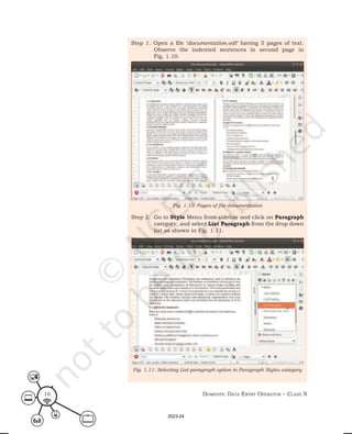 Domestic Data entry operator – class X
10
Step 1. Open a file ‘documentation.odt’ having 5 pages of text.
Observe the indented sentences in second page in
Fig. 1.10.
Step 2. Go to Style Menu from sidebar and click on Paragraph
category, and select List Paragraph from the drop down
list as shown in Fig. 1.11.
Fig. 1.10: Pages of file documentation
Fig. 1.11: Selecting List paragraph option in Paragraph Styles category
2023-24
 