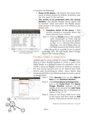 Domestic Data entry operator – class X
190
It includes the following:
• Name of the Query – By default, the name of the
query is Query_Events by default. If desired, type
the new name in the text box.
• The action to be performed after the wizard
finishes – By default Display Query option will
be selected. Click and select the Modify Query
radio button if the query has to be edited in the
Design view.
• Complete detail of the query – This
section contains a summary about the
query that has been created.
Step 11. Click on Finish button. The records
with CategoryID as C001 will be
displayed on the screen as shown
in Fig. 11.11. Observe the column
headings. Are all of them same as
the field names in the Events table?
Once the query is created, it can be edited
in Design view. We will study about Design
View in the coming section.
Creating a Query in Design View
Another way to create a query is using the Design view.
This is a more flexible method to create a query from
either single or a multiple tables of a database. Let us
create a query to display records of Athletics category.
For this query, records have to be filtered from both
Events and EventCategory tables. Open Sports Day
database and follow the following steps to create a query
in Design View:
Step 1. Click Queries icon on the Objects
Pane in the Database Window.
Step 2. Click Create Query in Design View…
icon in the Tasks Pane. The Query
Design Window appears. In the
middle of the window the Add Table
or Query dialog box is displayed as
shown in Fig. 11.12.
Step 3. Click on the Event table to be used
in the query and then click on Add
button. Alternatively double click on
Fig. 11.12: Create Query in Design View
Fig. 11.11: Records retrieved from Query
with CategoryID C001
2023-24
 
