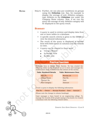 Domestic Data entry operator – class X
194
Step 6. Further, we can also put conditions on groups
using the Criterion row. Say, for example to
display the average of only Athletics category,
type Athletics in the Criterion row under the
Category Name column. Now, if we run the
query the average of only Athletics category will
be displayed in the query result.
summary
• A query is used to retrieve and display data from
one or more tables in a database.
• A specific search criteria is given to the DBMS to
view the desired information.
• The result of the query is displayed in tabular
form with field names in columns and the records
in rows.
• A query can be created in three ways.
■ Using a Wizard
■ In Design View
■ In SQL view
Prakasan lives in Happy Home Society. He has created the
following tables in his database so as to store and manage the
maintenance dues received from flat owners of the society.
Table: Residents Details Table: Maintenance Dues
Flat no Receipt_Id
Owner Name Flat No
Contact No Date
Flat Category Amount
Create a query to display the following information
Flat No Owner Receipt Number Date Amount
(Please note the change in column headings)
Uzair manages a boys hostel in an engineering college. To
manage the records of the people saying in his hostel, he created
a database with the following related tables.
Practical Exercises
notes
2023-24
 