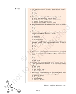 Domestic Data entry operator – class X
196
4. Into how many parts is the query design window divided?
(a) One
(b) Two
(c) Three
(d) Four
5. Which of the following is NOT true about queries?
(a) It can be created using multiple tables
(b) Multiple queries can be created in a database
(c) A query can run multiple times
(d) A query once created cannot be edited
6. Which of the following is the shortcut key to run the query?
(a) F3
(b) F4
(c) F5
(d) F6
7. Which of the following functions can be performed on
numerical data while designing a query?
(a) Sum
(b) Minimum
(c) Maximum
(d) All of the above
8. In a Query Design wizard, which of the following buttons
is clicked to move a field from ‘Available fields’ list box to
‘Fields in the query‘ list box?
(a) >
(b) < 9
(c) ∨
(d) ∧
9. Which of the following relational operators can be applied
to set the criterion while designing a query in LibreOffice
Base?
(a) >
(b) =
(c) !=
(d) Add Form
10. Which of the following dialog box is present when the
Query Design window is opened for the first time to design
a query?
(a) Add Table
(b) Add Query
(c) Add Table or Query
(d) None of the above
11. Which of the following step is not performed if there is no
numerical data to be worked upon in a query?
(a) Selection of fields
(b) Giving Aliases
(c) Summarizing
(d) Selection of tables
notes
2023-24
 