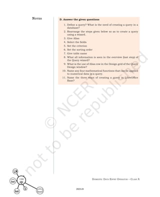 Domestic Data entry operator – class X
198
D. Answer the given questions
1. Define a query? What is the need of creating a query in a
database?
2. Rearrange the steps given below so as to create a query
using a wizard.
3. Give Alias
4. Select the fields
5. Set the criterion
6. Set the sorting order
7. Give table name
8. What all information is seen in the overview (last step) of
the Query wizard?
9. What is the use of Alias row in the Design grid of the Query
Design window?
10. Name any four mathematical functions that can be applied
to numerical data in a query.
11. Name the three ways of creating a query in LibreOffice
Base?
notes
2023-24
 
