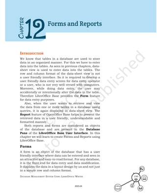 Database ManageMent systeM Using LibreOffice Writer 199
IntroductIon
We know that tables in a database are used to store
data in an organized manner. For this we have to enter
data into the tables. As seen in previous chapters, data-
sheet view is used to enter data into the tables. The
row and column format of the data-sheet view is not
a user friendly interface. So it is required to develop a
user friendly data entry screen for data entry operator
or a user, who is not very well versed with computers.
Moreover, while doing data entry, the user may
accidentally or intentionally alter the data in the table.
Therefore LibreOffice Base provides the Form feature
for data entry purposes.
Also, when the user wants to retrieve and view
the data from one or more tables in a database using
queries, it is again displayed in data-sheet view. The
Report feature of OpenOffice Base helps to present the
retrieved data in a user friendly, understandable and
formatted manner.
Both reports and forms are considered as objects
of the database and are present in the Database
Pane of the LibreOffice Base User Interface. In this
chapter we will learn to create Forms and Reports using
LibreOffice Base.
Forms
A form is an object of the database that has a user
friendly interface where data can be entered and seen in
an attractive and easy-to-read format. For any database,
it is the front end for data entry and data modification.
It displays the data in a layout design by us and not just
in a simple row and column format.
C
HAPTER
12
Forms and Reports
2023-24
 