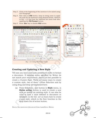 Digital Documentation (aDvanceD) using libreoffice Writer 11
Step 3. Click at the beginning of the sentence to be styled using
List Paragraph.
Step 4. Now click on Fill button, keep on doing same to apply
the style for all sentences using desired format. Observe
in Fig. 1.12 that how the indented list items look after
applying the Fill Format button.
Step 5. Press ‘Esc’ key to disable Fill button.
Fig. 1.12: Using Fill Format button
Creating and Updating a New Style
Till now you have used only predefined styles to format
a document. If existing styles specified by Writer do
not match your requirement, then it is also possible to
create a Custom Style. There are many ways to create
a custom style, two of them – From Selection and by
using drag and drop are explained here.
(a) From Selection – last button in Style menu, is
Styles action button is used to create a new
style or modify an existing style. It can also be
used to load a style defined in document or
template, in the list. Let us learn how to create
a new style; which is the first function in the
drop down list of action button.
2023-24
 