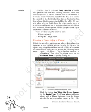 Domestic Data entry operator – class X
200
Primarily, a form contains field controls arranged
in a presentable and user friendly manner. Each field
control consists of a label and the field value text box. A
label is a piece of text that specifies the data that should
be entered in the field value text box. A field value text
box is linked to the respective field in the table. We may
add all or selected fields from the table on the form. In
addition to field controls, it may contain some additional
text like titles, headings and names, graphics like logos,
list boxes and radio buttons.
There are two ways to create a form:
• Using a wizard
• Using the Design View
Creating a Form Using a Wizard
This is the simplest way to create a form. To explain how
to create a form using a wizard, we will get back to the
Sports Day database created in the previous chapters.
To create a form using wizard, follow the following steps.
Step 1. Open the Sports Day database created in
LibreOffice, and click the Form icon on the
Database Pane as shown in Fig. 12.1.
Fig. 12.1: Selecting Forms from Database Pane
Click the option Use Wizard to Create Form…
on the Tasks Pane. The Form wizard will open
along with a blank database form in design
view in the background as shown in Fig. 12.2.
notes
2023-24
 