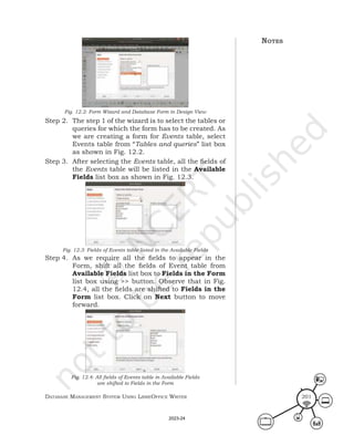 Database ManageMent systeM Using LibreOffice Writer 201
Fig. 12.2: Form Wizard and Database Form in Design View
Step 2. The step 1 of the wizard is to select the tables or
queries for which the form has to be created. As
we are creating a form for Events table, select
Events table from “Tables and queries” list box
as shown in Fig. 12.2.
Step 3. After selecting the Events table, all the fields of
the Events table will be listed in the Available
Fields list box as shown in Fig. 12.3.
Fig. 12.3: Fields of Events table listed in the Available Fields
Step 4. As we require all the fields to appear in the
Form, shift all the fields of Event table from
Available Fields list box to Fields in the Form
list box using >> button. Observe that in Fig.
12.4, all the fields are shifted to Fields in the
Form list box. Click on Next button to move
forward.
Fig. 12.4: All fields of Events table in Available Fields
are shifted to Fields in the Form
notes
2023-24
 