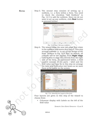 Domestic Data entry operator – class X
202
Step 5. The second step consists of setting up a
subform, i.e. a form within a form. You need
to check the checkbox “Add Subform” in
Fig. 12.5 to add the subform. Since we do not
want to set up any subform, click Next button
to proceed further.
Fig. 12.5: Step 2 Set up a subform
Step 6. The wizard skips the next two steps that relate
to the subform and moves on to step 5. This step
arrange controls i.e. to set up the design of the
form. Observe in Fig. 12.6 that, by default, all
controls will be left aligned. Click Right Align
radio button to align the controls from the right
side of the form. As mentioned before, a field
control consists of two parts – label and the
field value text box. So in this step we arrange
the label and field value text boxes as we want
them to be visible on the screen.
Fig. 12.6: Selecting the Layout of the form
Four layouts are given in this step of the wizard to
choose from:
• Columnar display with Labels on the left of the
field value
notes
2023-24
 
