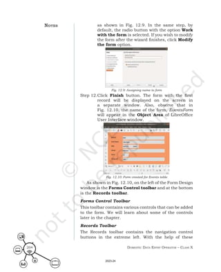 Domestic Data entry operator – class X
204
as shown in Fig. 12.9. In the same step, by
default, the radio button with the option Work
with the form is selected. If you wish to modify
the form after the wizard finishes, click Modify
the form option.
Fig. 12.9: Assigning name to form
Step 12.Click Finish button. The form with the first
record will be displayed on the screen in
a separate window. Also, observe that in
Fig. 12.10, the name of the form, EventsForm
will appear in the Object Area of LibreOffice
User Interface window.
Fig. 12.10: Form created for Events table
As shown in Fig. 12.10, on the left of the Form Design
window is the Forms Control toolbar and at the bottom
is the Records toolbar.
Forms Control Toolbar
This toolbar contains various controls that can be added
to the form. We will learn about some of the controls
later in the chapter.
Records Toolbar
The Records toolbar contains the navigation control
buttons in the extreme left. With the help of these
notes
2023-24
 