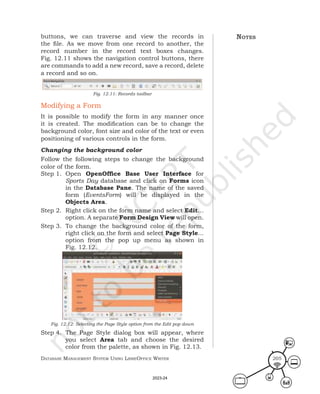 Database ManageMent systeM Using LibreOffice Writer 205
buttons, we can traverse and view the records in
the file. As we move from one record to another, the
record number in the record text boxes changes.
Fig. 12.11 shows the navigation control buttons, there
are commands to add a new record, save a record, delete
a record and so on.
Fig. 12.11: Records toolbar
Modifying a Form
It is possible to modify the form in any manner once
it is created. The modification can be to change the
background color, font size and color of the text or even
positioning of various controls in the form.
Changing the background color
Follow the following steps to change the background
color of the form.
Step 1. Open OpenOffice Base User Interface for
Sports Day database and click on Forms icon
in the Database Pane. The name of the saved
form (EventsForm) will be displayed in the
Objects Area.
Step 2. Right click on the form name and select Edit…
option. A separate Form Design View will open.
Step 3. To change the background color of the form,
right click on the form and select Page Style...
option from the pop up menu as shown in
Fig. 12.12.
Fig. 12.12: Selecting the Page Style option from the Edit pop down
Step 4. The Page Style dialog box will appear, where
you select Area tab and choose the desired
color from the palette, as shown in Fig. 12.13.
notes
2023-24
 