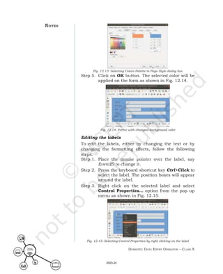 Domestic Data entry operator – class X
206
Fig. 12.13: Selecting Colors Palette in Page Style dialog box
Step 5. Click on OK button. The selected color will be
applied on the form as shown in Fig. 12.14.
Fig. 12.14: Forms with changed background color
Editing the labels
To edit the labels, either by changing the text or by
changing the formatting effects, follow the following
steps.
Step 1. Place the mouse pointer over the label, say
EventID to change it.
Step 2. Press the keyboard shortcut key Ctrl+Click to
select the label. The position boxes will appear
around the label.
Step 3. Right click on the selected label and select
Control Properties… option from the pop up
menu as shown in Fig. 12.15.
Fig. 12.15: Selecting Control Properties by right clicking on the label
notes
2023-24
 