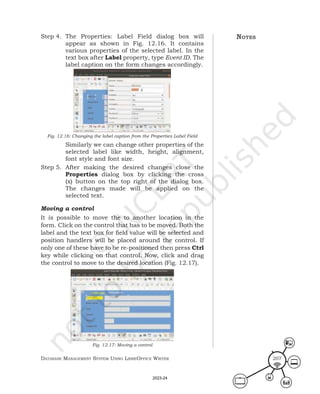 Database ManageMent systeM Using LibreOffice Writer 207
Step 4. The Properties: Label Field dialog box will
appear as shown in Fig. 12.16. It contains
various properties of the selected label. In the
text box after Label property, type Event ID. The
label caption on the form changes accordingly.
Fig. 12.16: Changing the label caption from the Properties Label Field
Similarly we can change other properties of the
selected label like width, height, alignment,
font style and font size.
Step 5. After making the desired changes close the
Properties dialog box by clicking the cross
(x) button on the top right of the dialog box.
The changes made will be applied on the
selected text.
Moving a control
It is possible to move the to another location in the
form. Click on the control that has to be moved. Both the
label and the text box for field value will be selected and
position handlers will be placed around the control. If
only one of these have to be re-positioned then press Ctrl
key while clicking on that control. Now, click and drag
the control to move to the desired location (Fig. 12.17).
Fig. 12.17: Moving a control
notes
2023-24
 