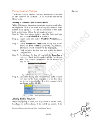 Database ManageMent systeM Using LibreOffice Writer 209
Forms Controls Toolbar
The forms control toolbar contains various tools to add
or edit controls on the form. Let us learn to use few of
these tools.
Adding a calendar for the date field
While filling up a form on a computer, mostly a calendar
is displayed. This is because it is easy to choose a date
rather than typing it. To add the calendar to the date
field in the form, follow the steps given below:
Step 1. Place the mouse pointer over the Date text box
and press Ctrl+Click to select it.
Step 2. Right click and select Control Properties….
option.
Step 3. In the Properties: Date Field dialog box, scroll
down for Date Format property. By default,
Standard (short) format will be displayed.
Step 4. Click to open the list box and select Standard
(long) format.
Step 5. Scroll down further till you find the DropDown
property. By default its value will be No. Select
Yes. The control properties set is shown in
Fig. 12.20.
Fig. 12.20: Control Properties set for Date field
Step 6. Close the dialog box. The selected date control
text box on the form changes to a list box with
an arrow being displayed in the extreme right
as shown in Fig. 12.21.
Fig. 12.21: Date Control field with Calender
Adding text to the form
While designing a form, we may need to enter titles,
headings or subheadings. It is called as Labels. It is
notes
2023-24
 