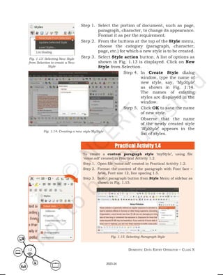 Domestic Data entry operator – class X
12
Step 1. Select the portion of document, such as page,
paragraph, character, to change its appearance.
Format it as per the requirement.
Step 2. From the buttons at the top of the Style menu,
choose the category (paragraph, character,
page, etc.) for which a new style is to be created.
Step 3. Select Style action button. A list of options as
shown in Fig. 1.13 is displayed. Click on New
Style from Selection.
Fig. 1.13: Selecting New Style
from Selection to create a New
Style
Fig. 1.14: Creating a new style MyStyle
Step 4. In Create Style dialog
window, type the name of
new style, say, ‘MyStyle’
as shown in Fig. 1.14.
The names of existing
styles are displayed in the
window.
Step 5. Click OK to save the name
of new style.
Observe that the name
of the newly created style
‘MyStyle’ appears in the
list of styles.
To create a custom paragraph style ‘myStyle’, using file
‘noise.odt’ created in Practical Activity 1.2.
Step 1. Open file ‘noise.odt’ created in Practical Activity 1.2.
Step 2. Format the content of the paragraph with Font face –
Arial, Font size 12, line spacing 1.5.
Step 3. Select paragraph button from Style Menu of sidebar as
shown in Fig. 1.15.
Fig. 1.15: Selecting Paragraph Style
Practical Activity 1.4
2023-24
 