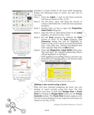 Domestic Data entry operator – class X
210
possible to create Labels in the form while designing.
Follow the following steps to insert the title text in
the form.
Step 1. Click the Label ( ) tool on the Form Controls
tool box as shown in Fig. 12.22.
Step 2. On the form, click and drag the mouse to
create a label field box. It will also have position
handlers.
Step 3. Double click on box to open the Properties:
Label Field dialog box.
Step 4. Type the title as “Data Entry Form” in the Label
property, as shown in Fig. 12.23.
Step 5. Set the Font property by clicking the Font
button in front of the Font property. The
Character dialog box will be displayed as
shown in Fig. 12.24, where you can set the font
type, style and size. Choose the desired font
style and size and click on OK button.
Step 6. Close the Properties: Label Field dialog box.
The title with the selected formatting effects
will be displayed on the form.
After applying and editing various controls, the
final form for entering data in the Events table
looks as shown in Fig. 12.25.
Fig. 12.25: Modified Data Entry Form for Events table
Adding a new record using a form
After you have finished designing the form, you can
display or insert records using this form. For this
purpose, you have to shift from Design View to Form
View by clicking on Design Mode button on the Forms
Controls toolbar. The Form View window appears with
the first record displayed in the respective text boxes as
shown in the Fig. 12.26.
Fig. 12.22: Selecting Label icon
on Form Controls tool box
Fig. 12.23: Properties Label
Field dialog box for the
created label
Fig. 12.24: Setting font type,
style and size in Character
dialog box
2023-24
 