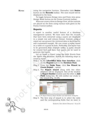 Domestic Data entry operator – class X
212
using the navigation buttons. Thereafter click Delete
button on the Records toolbar. The next record will be
displayed in the form.
To toggle between Design view and Form view press
Design Mode button on the Forms Controls toolbar.
When we create a form in Design View, all the controls
are placed on the form using various tools given in the
Forms Control toolbar.
Reports
A report is another useful feature of a database
management system. We have seen that the records
that have been extracted using a query are displayed
in a simple row and column format. Instead, using a
report we can present the retrieved data in an attractive
and customized manner. We can create a report based
on a table or a query or both. Preferably, if a report has
to be generated from multiple tables, a query should
be created first and then that query can be used to
generate the report.
Let us create a report using the table Events from
the Sports Day database. Follow the following steps to
create a report.
Step 1. In the LibreOffice Base User Interface, click
on the Reports icon in the Database Pane.
Step 2. From the Tasks Pane, click Use Wizard to
Create Report… option.
Step 3. The Report wizard along with two other
windows will be displayed. One of the window
is Report Builder window and the other is Add
Field dialog box. We will confine our study to
the wizard (Fig. 12.29).
Fig. 12.29: Report Wizard, Report Builder and Add Fields dialog box
Step 4. The first step of wizard is to select the table
and the corresponding fields that we want to
notes
2023-24
 