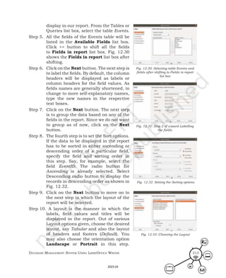 Database ManageMent systeM Using LibreOffice Writer 213
display in our report. From the Tables or
Queries list box, select the table Events.
Step 5. All the fields of the Events table will be
listed in the Available Fields list box.
Click >> button to shift all the fields
to Fields in report list box. Fig. 12.30
shows the Fields in report list box after
shifting.
Step 6. Click on the Next button. The next step is
to label the fields. By default, the column
headers will be displayed as labels or
column headers for the field values. As
fields names are generally shortened, to
change to more self-explanatory names,
type the new names in the respective
text boxes.
Step 7. Click on the Next button. The next step
is to group the data based on any of the
fields in the report. Since we do not want
to group as of now, click on the Next
button.
Step 8. The fourth step is to set the Sort options.
If the data to be displayed in the report
has to be sorted in either ascending or
descending order of a particular field,
specify the field and sorting order in
this step. Say, for example, select the
field EventID. The radio button for
Ascending is already selected. Select
Descending radio button to display the
records in descending order as shown in
Fig. 12.32.
Step 9. Click on the Next button to move on to
the next step in which the layout of the
report will be selected.
Step 10. A layout is the manner in which the
labels, field values and titles will be
displayed in the report. Out of various
Layout options given, choose the desired
layout, say Tabular and also the layout
of headers and footers (Default). You
may also choose the orientation option
Landscape or Portrait in this step.
Fig. 12.30: Selecting table Events and
fields after shifting to Fields in report
list box
Fig. 12.31: Step 2 of wizard Labelling
the fields
Fig. 12.32: Setting the Sorting options
Fig. 12.33: Choosing the Layout
2023-24
 