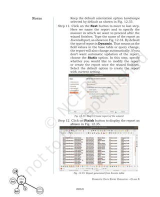 Domestic Data entry operator – class X
214
Keep the default orientation option Landscape
selected by default as shown in Fig. 12.33.
Step 11. Click on the Next button to move to last step.
Here we name the report and to specify the
manner in which we want to proceed after the
wizard finishes. Type the name of the report as
EventsReport, as shown in Fig. 12.34. By default
the type of report is Dynamic. That means as the
field values in the base table or query change,
the report will also change automatically. If you
don’t want automatic updation of the report,
choose the Static option. In this step, specify
whether you would like to modify the report
or create the report once the wizard finishes.
Select the default option to create the report
with current setting.
Fig. 12.34: Step 6 Create report of the wizard
Step 12. Click on Finish button to display the report as
shown in Fig. 12.35.
Fig. 12.35: Report generated from Events table
notes
2023-24
 