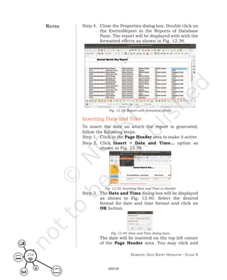 Domestic Data entry operator – class X
216
Step 4. Close the Properties dialog box. Double click on
the EventsReport in the Reports of Database
Pane. The report will be displayed with with the
formatted effects as shown in Fig. 12.38.
Fig. 12.38: Report with formatted effects
Inserting Date and Time
To insert the date on which the report is generated,
follow the following steps.
Step 1. Click in the Page Header area to make it active.
Step 2. Click Insert > Date and Time… option as
shown in Fig. 12.39.
Fig. 12.39: Inserting Date and Time in Header
Step 3. The Date and Time dialog box will be displayed
as shown in Fig. 12.40. Select the desired
format for date and time format and click on
OK button.
Fig. 12.40: Date and Time dialog boxu
The date will be inserted on the top left corner
of the Page Header area. You may click and
notes
2023-24
 