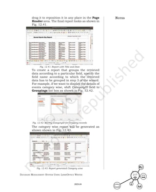 Database ManageMent systeM Using LibreOffice Writer 217
drag it to reposition it in any place in the Page
Header area. The final report looks as shown in
Fig. 12.41.
Fig. 12.41: Report with Title and Date
To create a report that groups the retrieved
data according to a particular field, specify the
field name according to which the retrieved
data has to be grouped in step 3 of the wizard.
For example, if we want to display the details of
events category wise, shift CategoryID field to
Groupings list box as shown in Fig. 12.42.
Fig. 12.42: Moving CategoryID for Grouping records
The category wise report will be generated as
shown shown in Fig. 12.43.
Fig. 12.43: Report generated Category wise
notes
2023-24
 