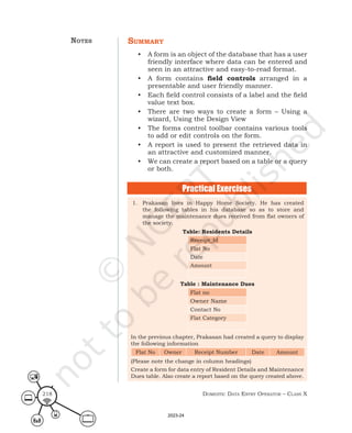 Domestic Data entry operator – class X
218
summary
• A form is an object of the database that has a user
friendly interface where data can be entered and
seen in an attractive and easy-to-read format.
• A form contains field controls arranged in a
presentable and user friendly manner.
• Each field control consists of a label and the field
value text box.
• There are two ways to create a form – Using a
wizard, Using the Design View
• The forms control toolbar contains various tools
to add or edit controls on the form.
• A report is used to present the retrieved data in
an attractive and customized manner.
• We can create a report based on a table or a query
or both.
1. Prakasan lives in Happy Home Society. He has created
the following tables in his database so as to store and
manage the maintenance dues received from flat owners of
the society.
Table: Residents Details
Receipt_Id
Flat No
Date
Amount
Table : Maintenance Dues
Flat no
Owner Name
Contact No
Flat Category
In the previous chapter, Prakasan had created a query to display
the following information
Flat No Owner Receipt Number Date Amount
(Please note the change in column headings)
Create a form for data entry of Resident Details and Maintenance
Dues table. Also create a report based on the query created above.
Practical Exercises
notes
2023-24
 