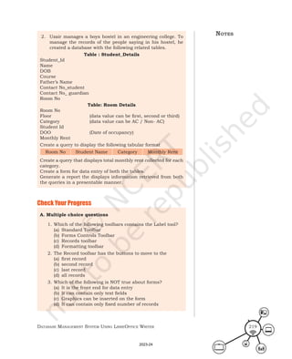 Database ManageMent systeM Using LibreOffice Writer 219
2. Uzair manages a boys hostel in an engineering college. To
manage the records of the people saying in his hostel, he
created a database with the following related tables.
Table : Student_Details
Student_Id
Name
DOB
Course
Father’s Name
Contact No_student
Contact No_ guardian
Room No
Table: Room Details
Room No
Floor (data value can be first, second or third)
Category (data value can be AC / Non- AC)
Student Id
DOO (Date of occupancy)
Monthly Rent
Create a query to display the following tabular format
Room No Student Name Category Monthly Rent
Create a query that displays total monthly rent collected for each
category.
Create a form for data entry of both the tables.
Generate a report the displays information retrieved from both
the queries in a presentable manner.
Check Your Progress
A. Multiple choice questions
1. Which of the following toolbars contains the Label tool?
(a) Standard Toolbar
(b) Forms Controls Toolbar
(c) Records toolbar
(d) Formatting toolbar
2. The Record toolbar has the buttons to move to the
(a) first record
(b) second record
(c) last record
(d) all records
3. Which of the following is NOT true about forms?
(a) It is the front end for data entry
(b) It can contain only text fields
(c) Graphics can be inserted on the form
(d) It can contain only fixed number of records
notes
2023-24
 