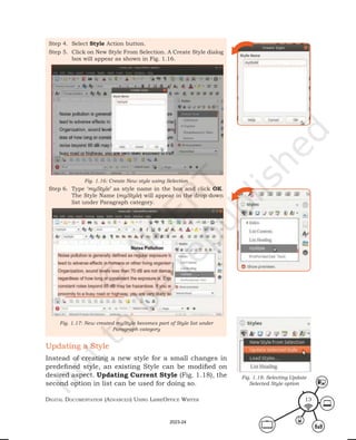 Digital Documentation (aDvanceD) using libreoffice Writer 13
Step 4. Select Style Action button.
Step 5. Click on New Style From Selection. A Create Style dialog
box will appear as shown in Fig. 1.16.
Step 6. Type ‘myStyle’ as style name in the box and click OK.
The Style Name (myStyle) will appear in the drop down
list under Paragraph category.
Fig. 1.16: Create New style using Selection
Fig. 1.17: New created myStyle becomes part of Style list under
Paragraph category
Updating a Style
Instead of creating a new style for a small changes in
predefined style, an existing Style can be modified on
desired aspect. Updating Current Style (Fig. 1.18), the
second option in list can be used for doing so.
Fig. 1.18: Selecting Update
Selected Style option
2023-24
 