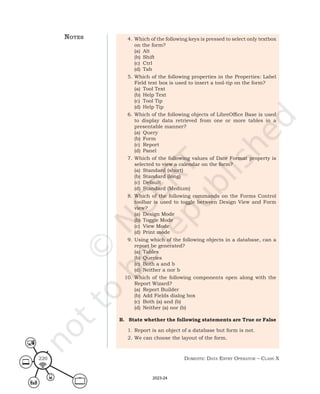 Domestic Data entry operator – class X
220
4. Which of the following keys is pressed to select only textbox
on the form?
(a) Alt
(b) Shift
(c) Ctrl
(d) Tab
5. Which of the following properties in the Properties: Label
Field text box is used to insert a tool-tip on the form?
(a) Tool Text
(b) Help Text
(c) Tool Tip
(d) Help Tip
6. Which of the following objects of LibreOffice Base is used
to display data retrieved from one or more tables in a
presentable manner?
(a) Query
(b) Form
(c) Report
(d) Panel
7. Which of the following values of Date Format property is
selected to view a calendar on the form?
(a) Standard (short)
(b) Standard (long)
(c) Default
(d) Standard (Medium)
8. Which of the following commands on the Forms Control
toolbar is used to toggle between Design View and Form
view?
(a) Design Mode
(b) Toggle Mode
(c) View Mode
(d) Print mode
9. Using which of the following objects in a database, can a
report be generated?
(a) Tables
(b) Queries
(c) Both a and b
(d) Neither a nor b
10. Which of the following components open along with the
Report Wizard?
(a) Report Builder
(b) Add Fields dialog box
(c) Both (a) and (b)
(d) Neither (a) nor (b)
B. State whether the following statements are True or False
1. Report is an object of a database but form is not.
2. We can choose the layout of the form.
notes
2023-24
 